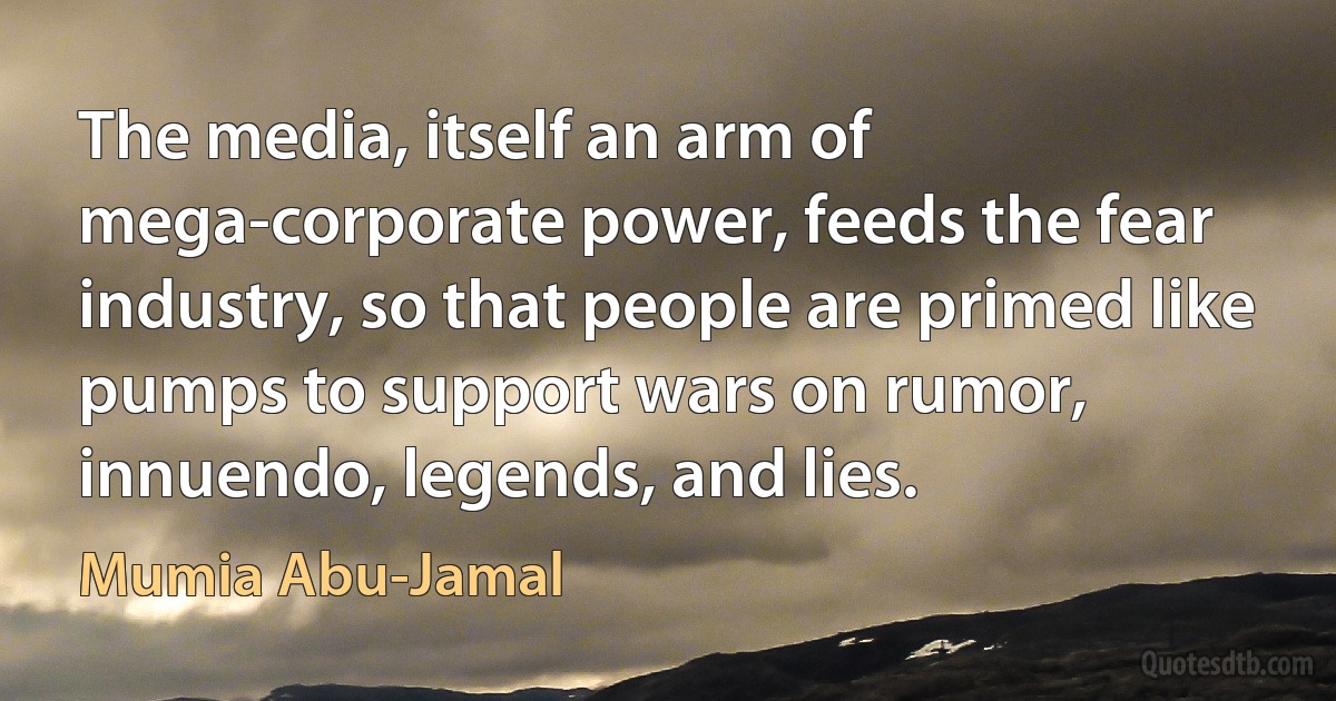 The media, itself an arm of mega-corporate power, feeds the fear industry, so that people are primed like pumps to support wars on rumor, innuendo, legends, and lies. (Mumia Abu-Jamal)