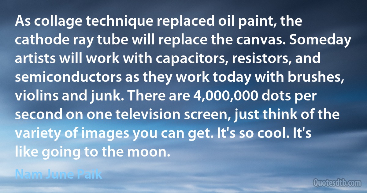 As collage technique replaced oil paint, the cathode ray tube will replace the canvas. Someday artists will work with capacitors, resistors, and semiconductors as they work today with brushes, violins and junk. There are 4,000,000 dots per second on one television screen, just think of the variety of images you can get. It's so cool. It's like going to the moon. (Nam June Paik)