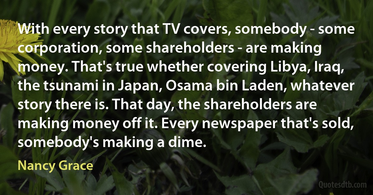 With every story that TV covers, somebody - some corporation, some shareholders - are making money. That's true whether covering Libya, Iraq, the tsunami in Japan, Osama bin Laden, whatever story there is. That day, the shareholders are making money off it. Every newspaper that's sold, somebody's making a dime. (Nancy Grace)