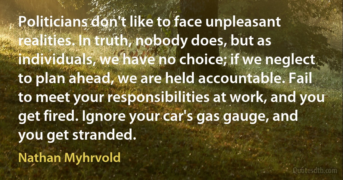 Politicians don't like to face unpleasant realities. In truth, nobody does, but as individuals, we have no choice; if we neglect to plan ahead, we are held accountable. Fail to meet your responsibilities at work, and you get fired. Ignore your car's gas gauge, and you get stranded. (Nathan Myhrvold)