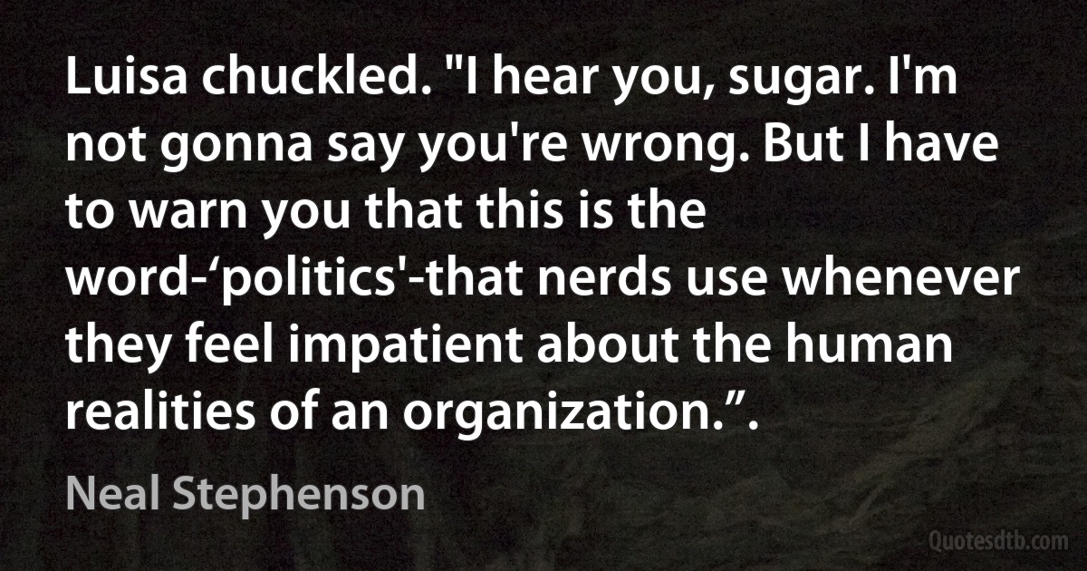 Luisa chuckled. "I hear you, sugar. I'm not gonna say you're wrong. But I have to warn you that this is the word-‘politics'-that nerds use whenever they feel impatient about the human realities of an organization.”. (Neal Stephenson)