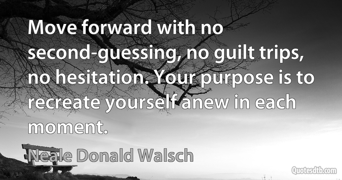 Move forward with no second-guessing, no guilt trips, no hesitation. Your purpose is to recreate yourself anew in each moment. (Neale Donald Walsch)