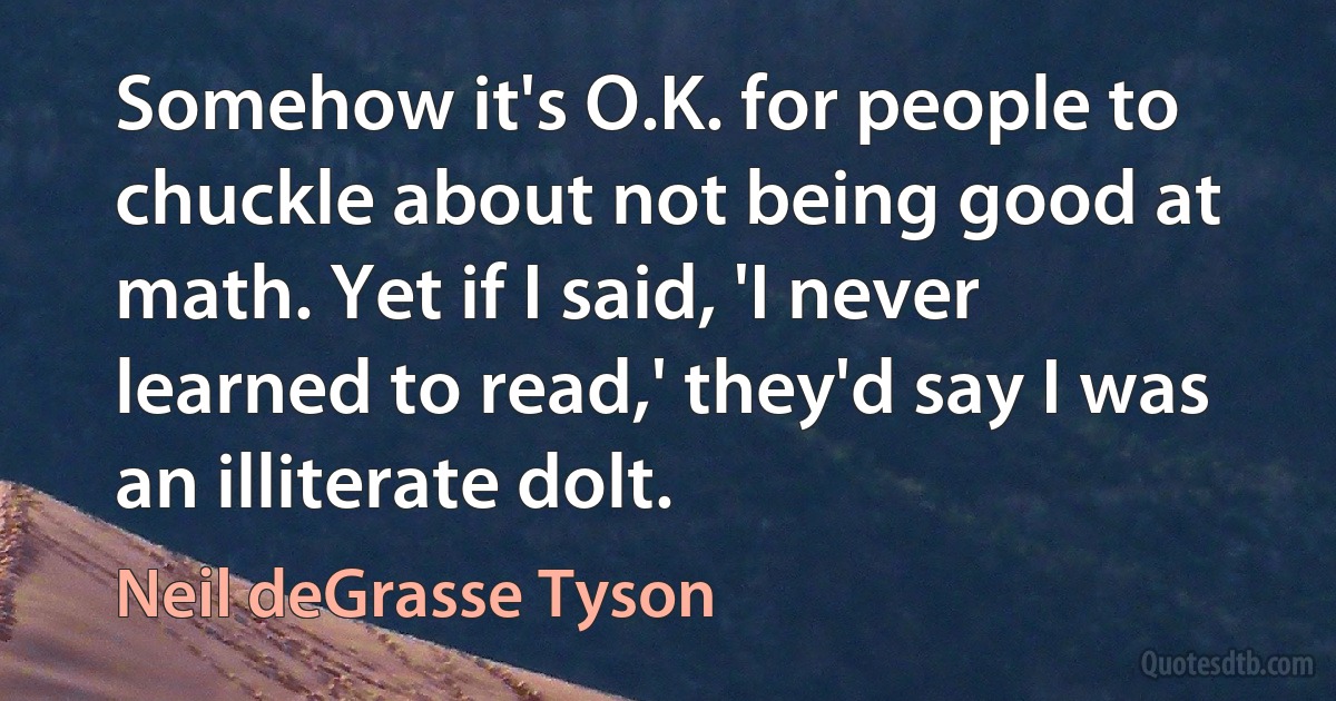 Somehow it's O.K. for people to chuckle about not being good at math. Yet if I said, 'I never learned to read,' they'd say I was an illiterate dolt. (Neil deGrasse Tyson)