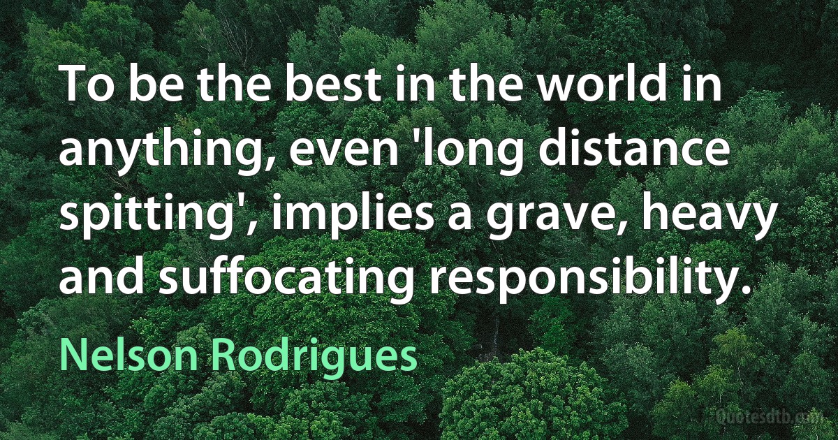 To be the best in the world in anything, even 'long distance spitting', implies a grave, heavy and suffocating responsibility. (Nelson Rodrigues)