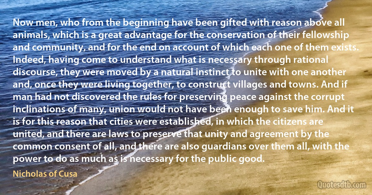 Now men, who from the beginning have been gifted with reason above all animals, which is a great advantage for the conservation of their fellowship and community, and for the end on account of which each one of them exists. Indeed, having come to understand what is necessary through rational discourse, they were moved by a natural instinct to unite with one another and, once they were living together, to construct villages and towns. And if man had not discovered the rules for preserving peace against the corrupt inclinations of many, union would not have been enough to save him. And it is for this reason that cities were established, in which the citizens are united, and there are laws to preserve that unity and agreement by the common consent of all, and there are also guardians over them all, with the power to do as much as is necessary for the public good. (Nicholas of Cusa)