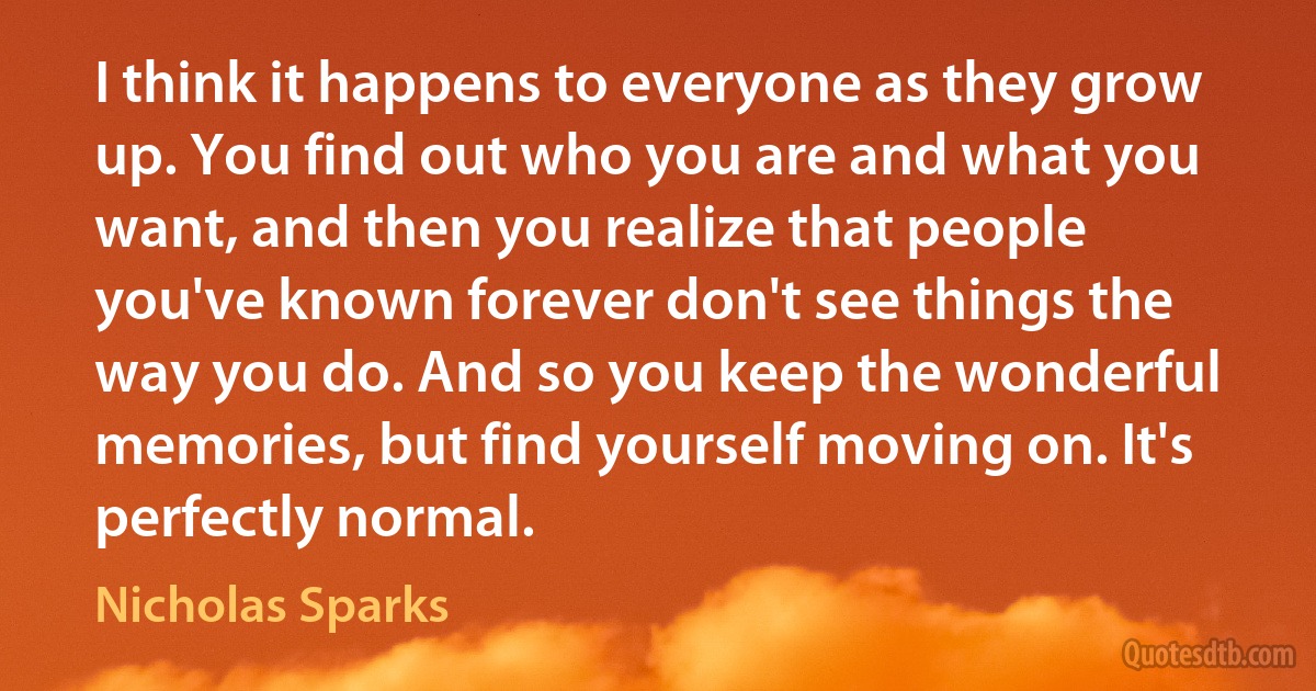 I think it happens to everyone as they grow up. You find out who you are and what you want, and then you realize that people you've known forever don't see things the way you do. And so you keep the wonderful memories, but find yourself moving on. It's perfectly normal. (Nicholas Sparks)