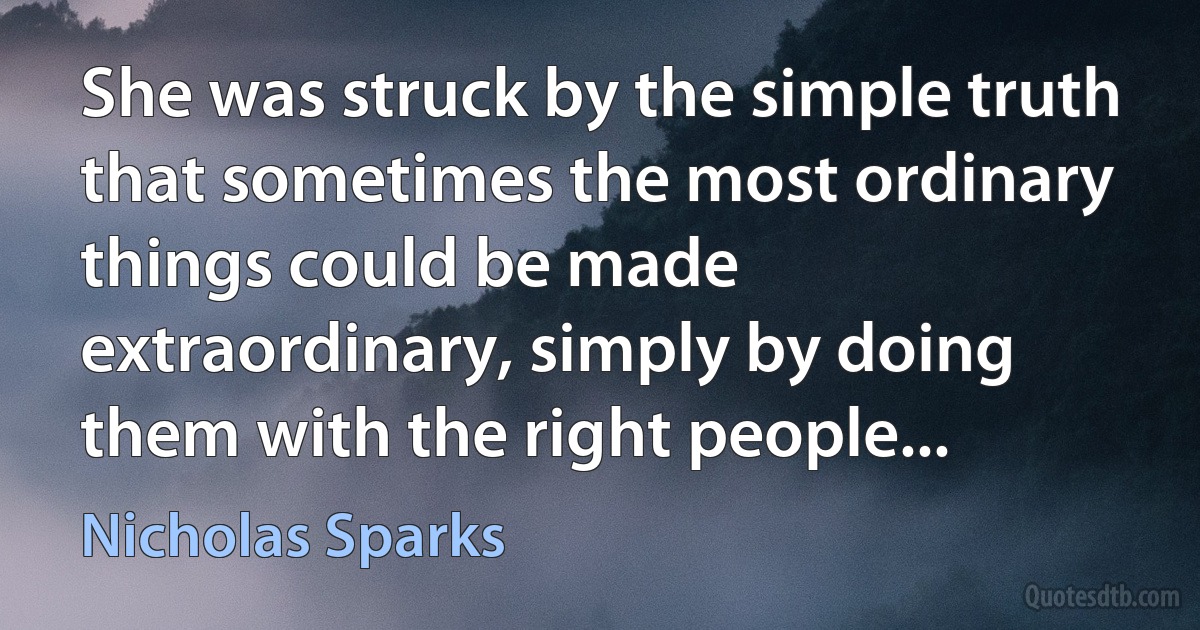 She was struck by the simple truth that sometimes the most ordinary things could be made extraordinary, simply by doing them with the right people... (Nicholas Sparks)