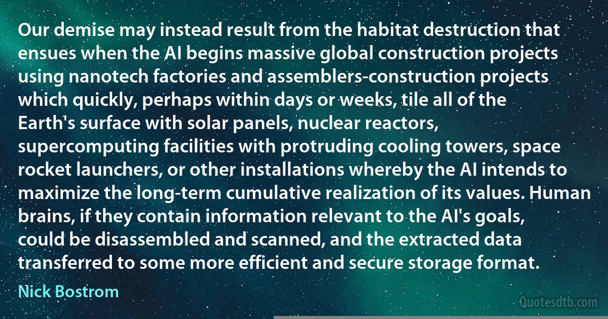 Our demise may instead result from the habitat destruction that ensues when the AI begins massive global construction projects using nanotech factories and assemblers-construction projects which quickly, perhaps within days or weeks, tile all of the Earth's surface with solar panels, nuclear reactors, supercomputing facilities with protruding cooling towers, space rocket launchers, or other installations whereby the AI intends to maximize the long-term cumulative realization of its values. Human brains, if they contain information relevant to the AI's goals, could be disassembled and scanned, and the extracted data transferred to some more efficient and secure storage format. (Nick Bostrom)