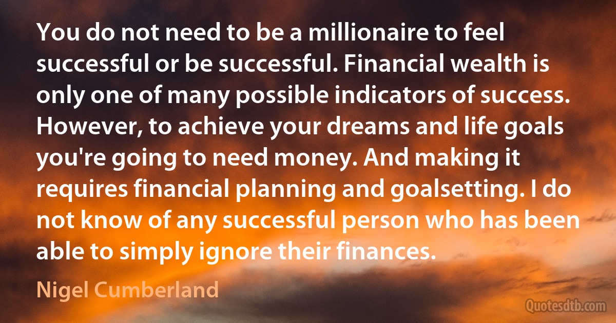 You do not need to be a millionaire to feel successful or be successful. Financial wealth is only one of many possible indicators of success. However, to achieve your dreams and life goals you're going to need money. And making it requires financial planning and goalsetting. I do not know of any successful person who has been able to simply ignore their finances. (Nigel Cumberland)