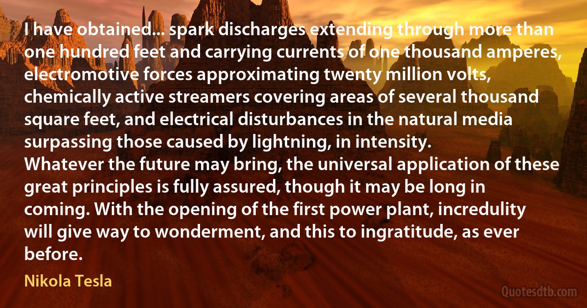 I have obtained... spark discharges extending through more than one hundred feet and carrying currents of one thousand amperes, electromotive forces approximating twenty million volts, chemically active streamers covering areas of several thousand square feet, and electrical disturbances in the natural media surpassing those caused by lightning, in intensity.
Whatever the future may bring, the universal application of these great principles is fully assured, though it may be long in coming. With the opening of the first power plant, incredulity will give way to wonderment, and this to ingratitude, as ever before. (Nikola Tesla)