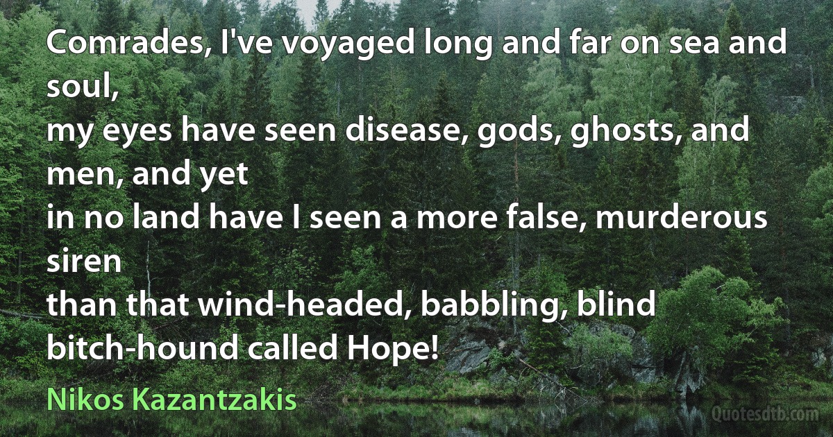 Comrades, I've voyaged long and far on sea and soul,
my eyes have seen disease, gods, ghosts, and men, and yet
in no land have I seen a more false, murderous siren
than that wind-headed, babbling, blind bitch-hound called Hope! (Nikos Kazantzakis)