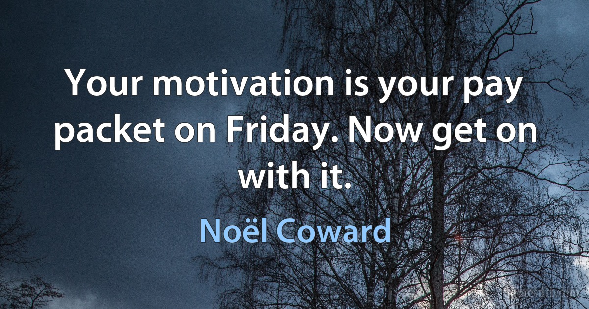 Your motivation is your pay packet on Friday. Now get on with it. (Noël Coward)