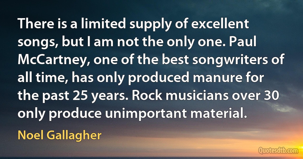 There is a limited supply of excellent songs, but I am not the only one. Paul McCartney, one of the best songwriters of all time, has only produced manure for the past 25 years. Rock musicians over 30 only produce unimportant material. (Noel Gallagher)