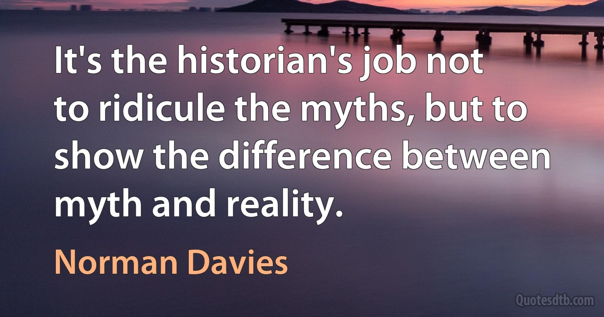 It's the historian's job not to ridicule the myths, but to show the difference between myth and reality. (Norman Davies)