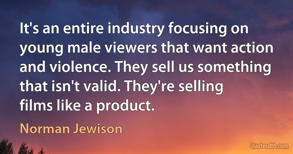 It's an entire industry focusing on young male viewers that want action and violence. They sell us something that isn't valid. They're selling films like a product. (Norman Jewison)