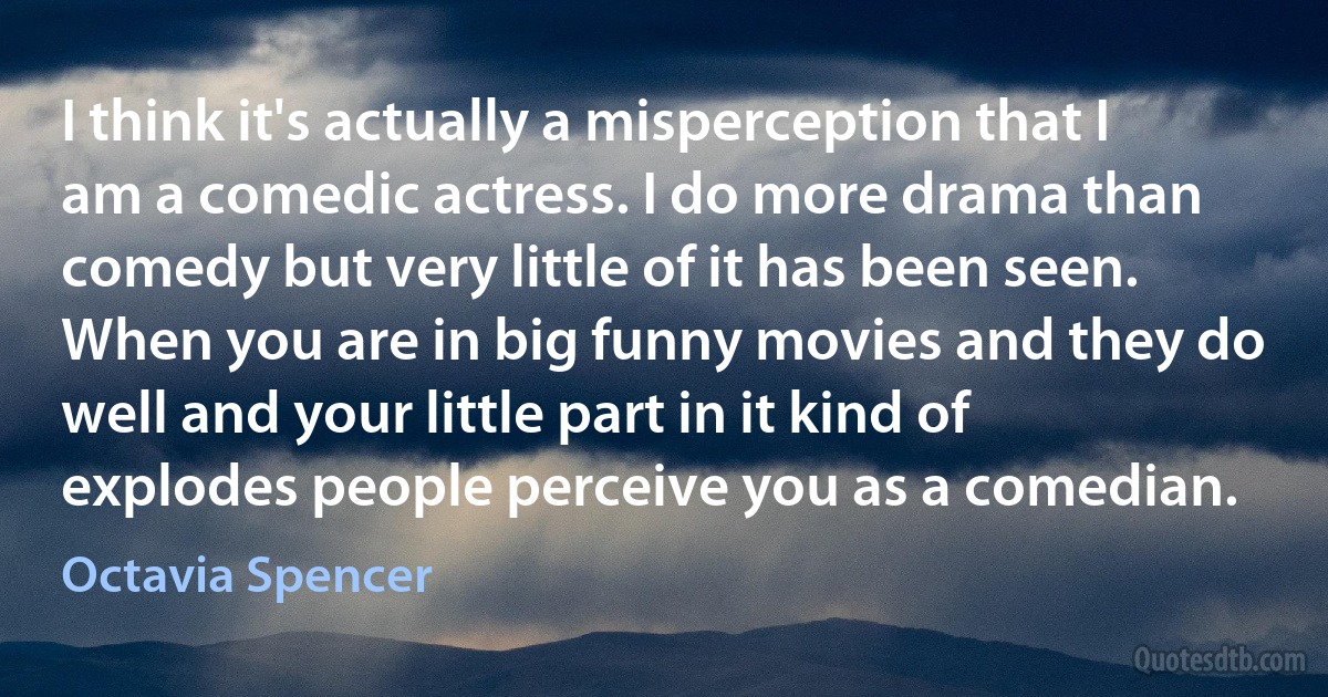 I think it's actually a misperception that I am a comedic actress. I do more drama than comedy but very little of it has been seen. When you are in big funny movies and they do well and your little part in it kind of explodes people perceive you as a comedian. (Octavia Spencer)