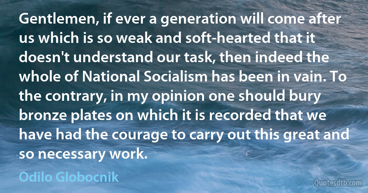 Gentlemen, if ever a generation will come after us which is so weak and soft-hearted that it doesn't understand our task, then indeed the whole of National Socialism has been in vain. To the contrary, in my opinion one should bury bronze plates on which it is recorded that we have had the courage to carry out this great and so necessary work. (Odilo Globocnik)