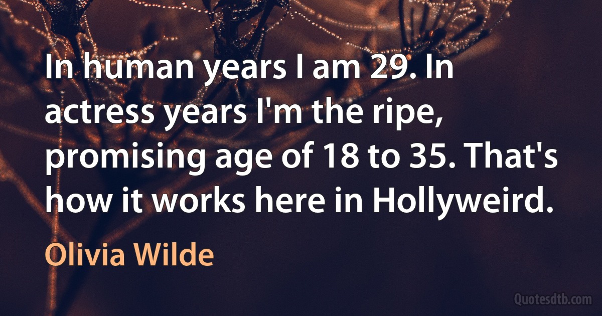 In human years I am 29. In actress years I'm the ripe, promising age of 18 to 35. That's how it works here in Hollyweird. (Olivia Wilde)