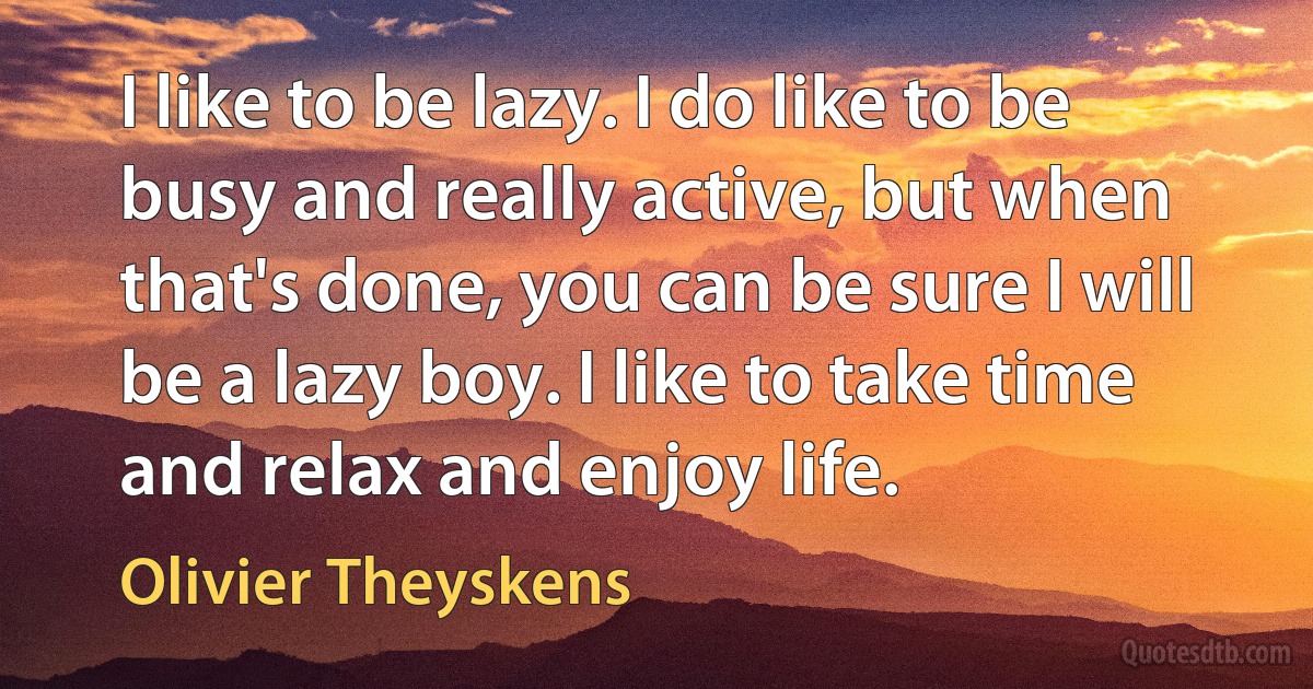 I like to be lazy. I do like to be busy and really active, but when that's done, you can be sure I will be a lazy boy. I like to take time and relax and enjoy life. (Olivier Theyskens)