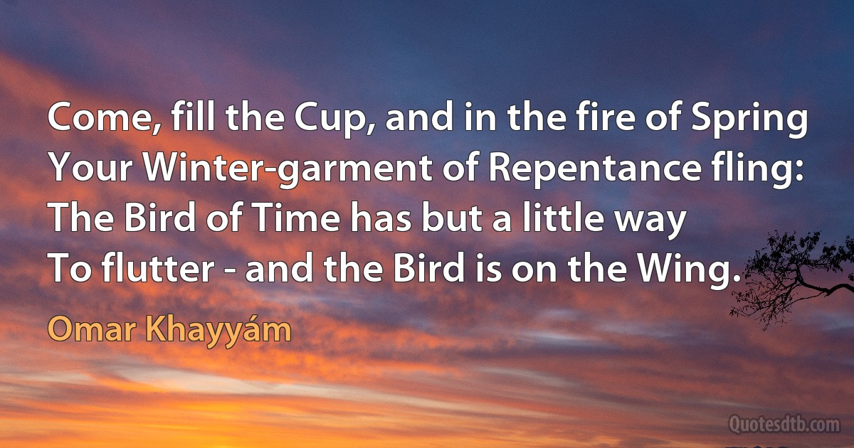 Come, fill the Cup, and in the fire of Spring
Your Winter-garment of Repentance fling:
The Bird of Time has but a little way
To flutter - and the Bird is on the Wing. (Omar Khayyám)