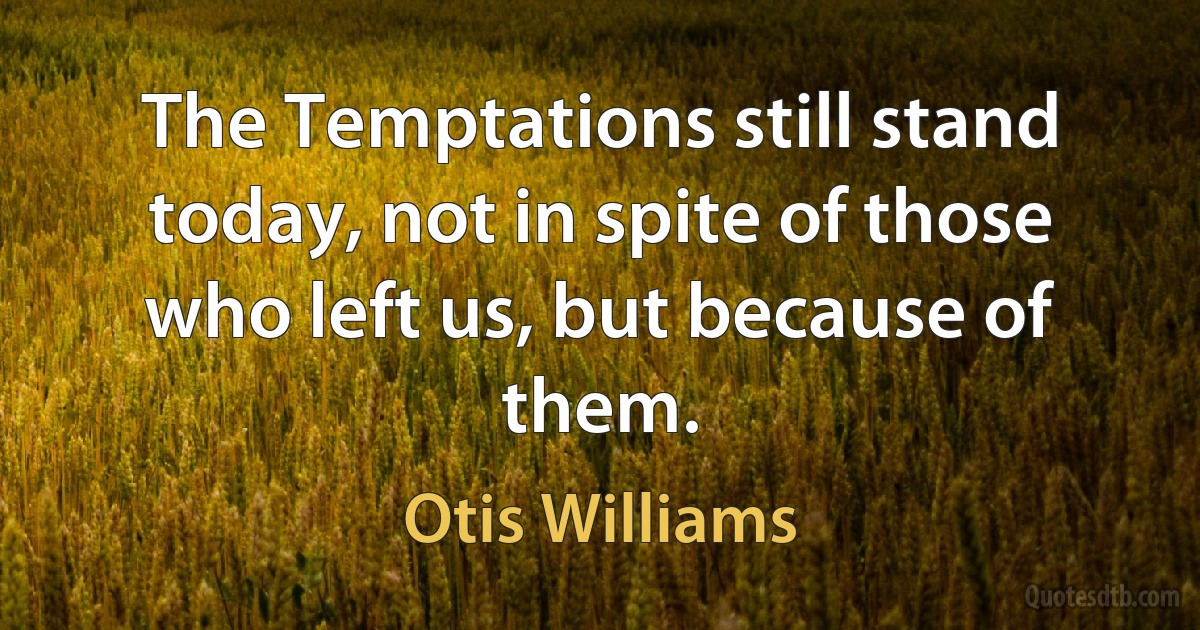 The Temptations still stand today, not in spite of those who left us, but because of them. (Otis Williams)