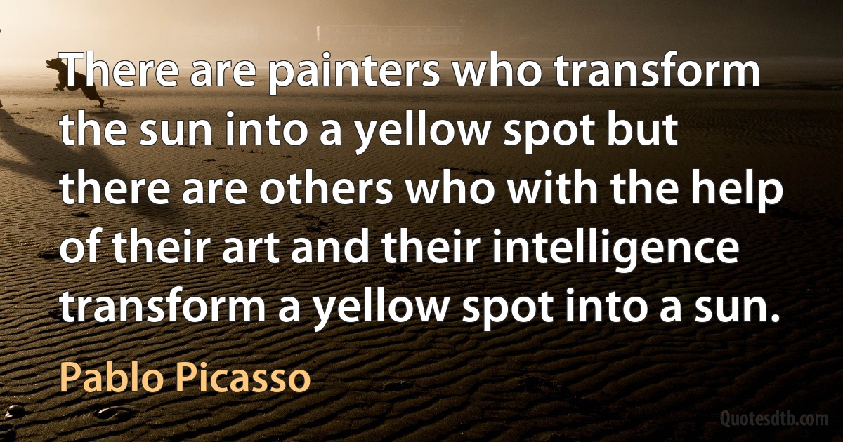 There are painters who transform the sun into a yellow spot but there are others who with the help of their art and their intelligence transform a yellow spot into a sun. (Pablo Picasso)