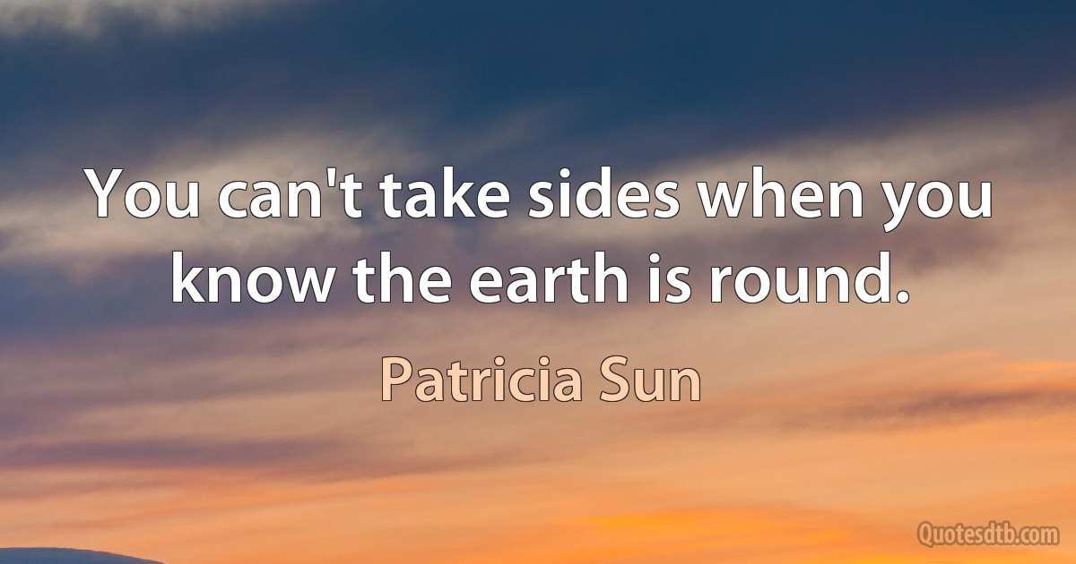 You can't take sides when you know the earth is round. (Patricia Sun)