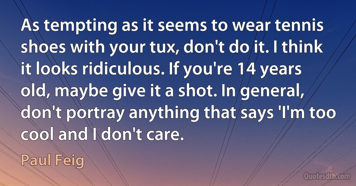 As tempting as it seems to wear tennis shoes with your tux, don't do it. I think it looks ridiculous. If you're 14 years old, maybe give it a shot. In general, don't portray anything that says 'I'm too cool and I don't care. (Paul Feig)