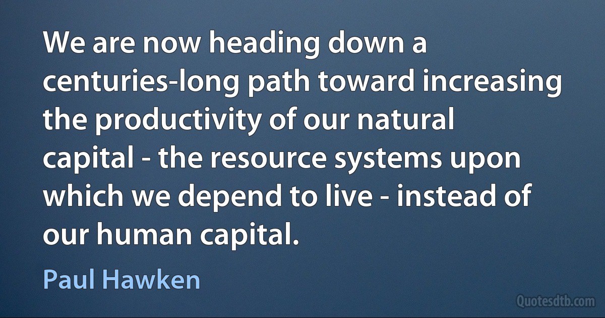 We are now heading down a centuries-long path toward increasing the productivity of our natural capital - the resource systems upon which we depend to live - instead of our human capital. (Paul Hawken)