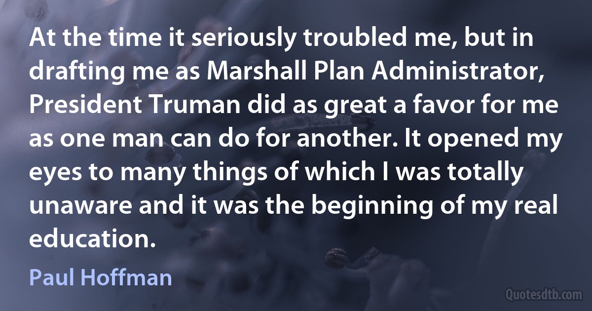 At the time it seriously troubled me, but in drafting me as Marshall Plan Administrator, President Truman did as great a favor for me as one man can do for another. It opened my eyes to many things of which I was totally unaware and it was the beginning of my real education. (Paul Hoffman)