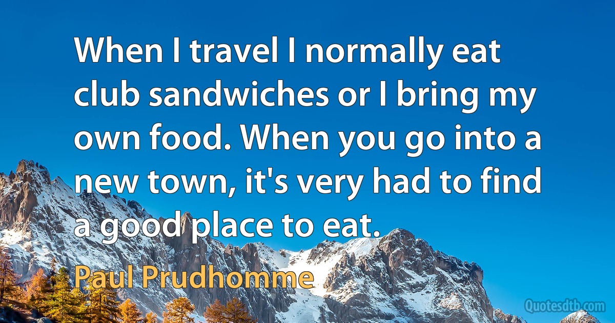 When I travel I normally eat club sandwiches or I bring my own food. When you go into a new town, it's very had to find a good place to eat. (Paul Prudhomme)