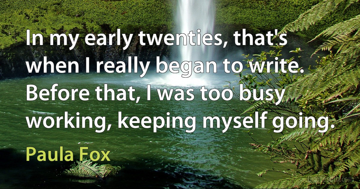 In my early twenties, that's when I really began to write. Before that, I was too busy working, keeping myself going. (Paula Fox)