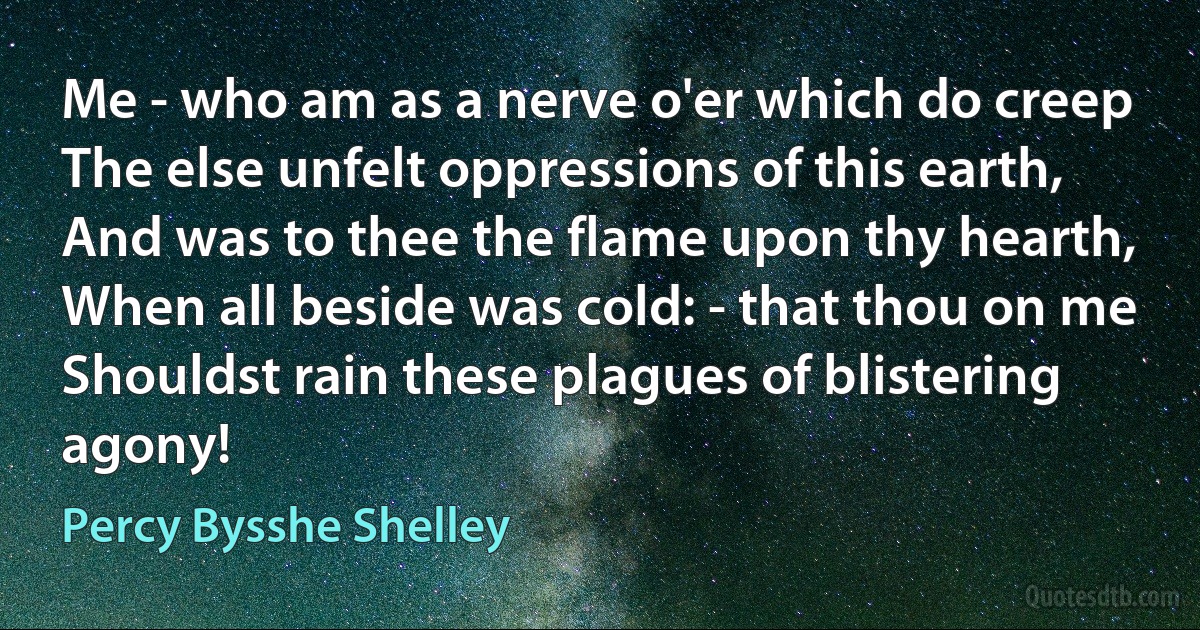 Me - who am as a nerve o'er which do creep
The else unfelt oppressions of this earth,
And was to thee the flame upon thy hearth,
When all beside was cold: - that thou on me
Shouldst rain these plagues of blistering agony! (Percy Bysshe Shelley)