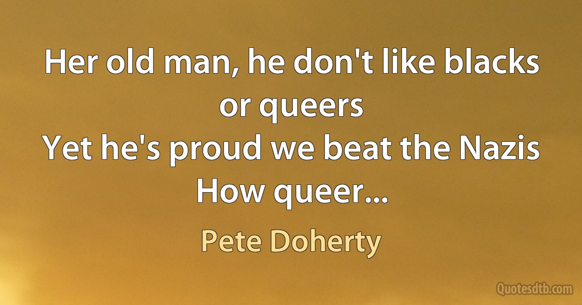 Her old man, he don't like blacks or queers
Yet he's proud we beat the Nazis
How queer... (Pete Doherty)