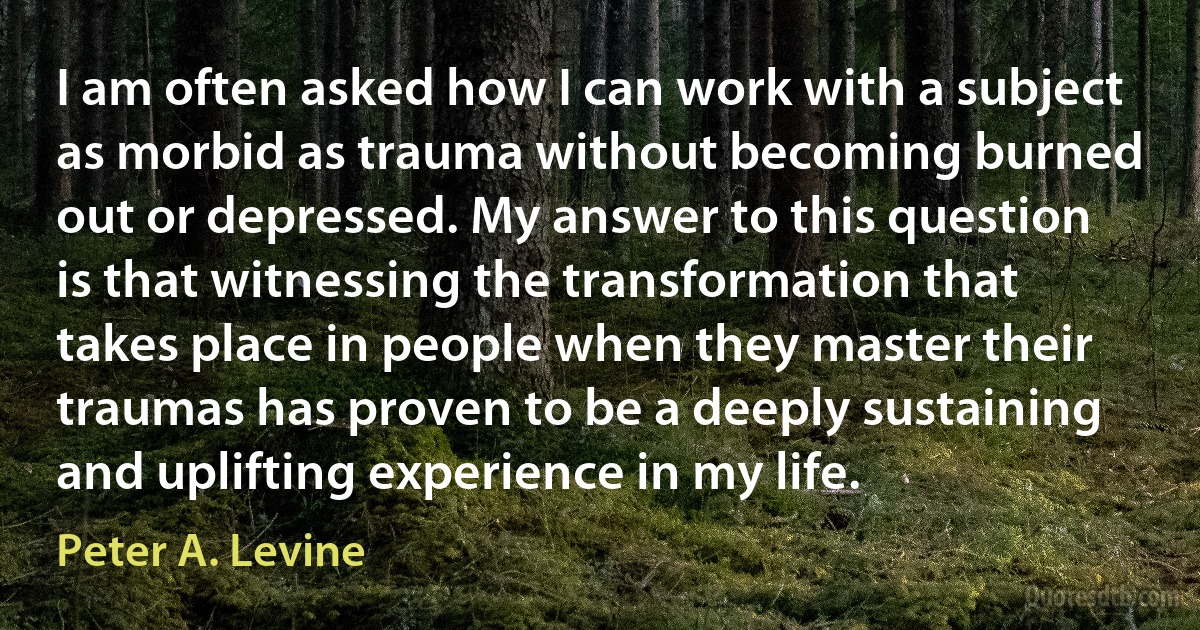 I am often asked how I can work with a subject as morbid as trauma without becoming burned out or depressed. My answer to this question is that witnessing the transformation that takes place in people when they master their traumas has proven to be a deeply sustaining and uplifting experience in my life. (Peter A. Levine)