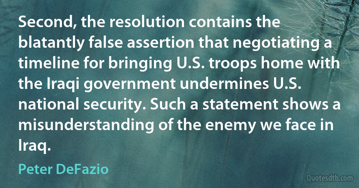 Second, the resolution contains the blatantly false assertion that negotiating a timeline for bringing U.S. troops home with the Iraqi government undermines U.S. national security. Such a statement shows a misunderstanding of the enemy we face in Iraq. (Peter DeFazio)