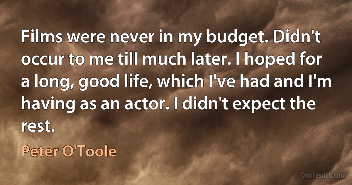 Films were never in my budget. Didn't occur to me till much later. I hoped for a long, good life, which I've had and I'm having as an actor. I didn't expect the rest. (Peter O'Toole)