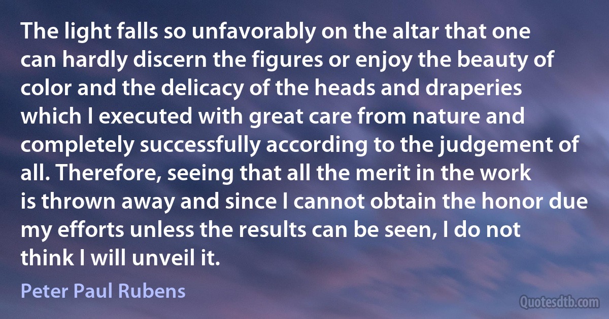 The light falls so unfavorably on the altar that one can hardly discern the figures or enjoy the beauty of color and the delicacy of the heads and draperies which I executed with great care from nature and completely successfully according to the judgement of all. Therefore, seeing that all the merit in the work is thrown away and since I cannot obtain the honor due my efforts unless the results can be seen, I do not think I will unveil it. (Peter Paul Rubens)
