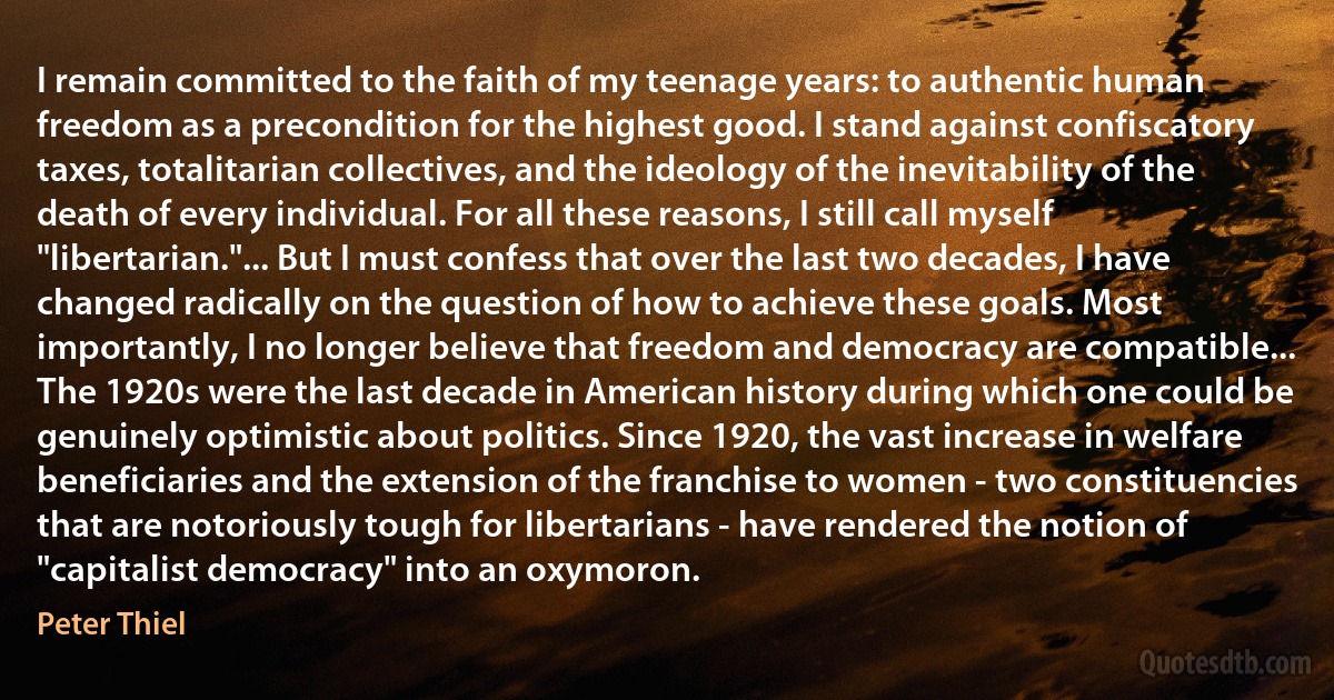 I remain committed to the faith of my teenage years: to authentic human freedom as a precondition for the highest good. I stand against confiscatory taxes, totalitarian collectives, and the ideology of the inevitability of the death of every individual. For all these reasons, I still call myself "libertarian."... But I must confess that over the last two decades, I have changed radically on the question of how to achieve these goals. Most importantly, I no longer believe that freedom and democracy are compatible... The 1920s were the last decade in American history during which one could be genuinely optimistic about politics. Since 1920, the vast increase in welfare beneficiaries and the extension of the franchise to women - two constituencies that are notoriously tough for libertarians - have rendered the notion of "capitalist democracy" into an oxymoron. (Peter Thiel)