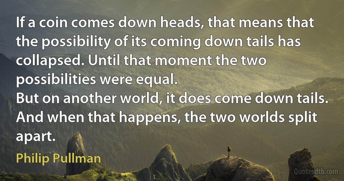 If a coin comes down heads, that means that the possibility of its coming down tails has collapsed. Until that moment the two possibilities were equal.
But on another world, it does come down tails. And when that happens, the two worlds split apart. (Philip Pullman)