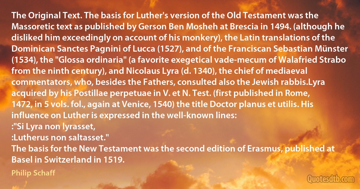 The Original Text. The basis for Luther's version of the Old Testament was the Massoretic text as published by Gerson Ben Mosheh at Brescia in 1494. (although he disliked him exceedingly on account of his monkery), the Latin translations of the Dominican Sanctes Pagnini of Lucca (1527), and of the Franciscan Sebastian Münster (1534), the "Glossa ordinaria" (a favorite exegetical vade-mecum of Walafried Strabo from the ninth century), and Nicolaus Lyra (d. 1340), the chief of mediaeval commentators, who, besides the Fathers, consulted also the Jewish rabbis.Lyra acquired by his Postillae perpetuae in V. et N. Test. (first published in Rome, 1472, in 5 vols. fol., again at Venice, 1540) the title Doctor planus et utilis. His influence on Luther is expressed in the well-known lines:
:"Si Lyra non lyrasset,
:Lutherus non saltasset."
The basis for the New Testament was the second edition of Erasmus, published at Basel in Switzerland in 1519. (Philip Schaff)