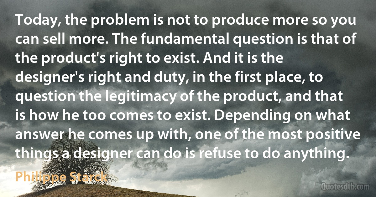 Today, the problem is not to produce more so you can sell more. The fundamental question is that of the product's right to exist. And it is the designer's right and duty, in the first place, to question the legitimacy of the product, and that is how he too comes to exist. Depending on what answer he comes up with, one of the most positive things a designer can do is refuse to do anything. (Philippe Starck)