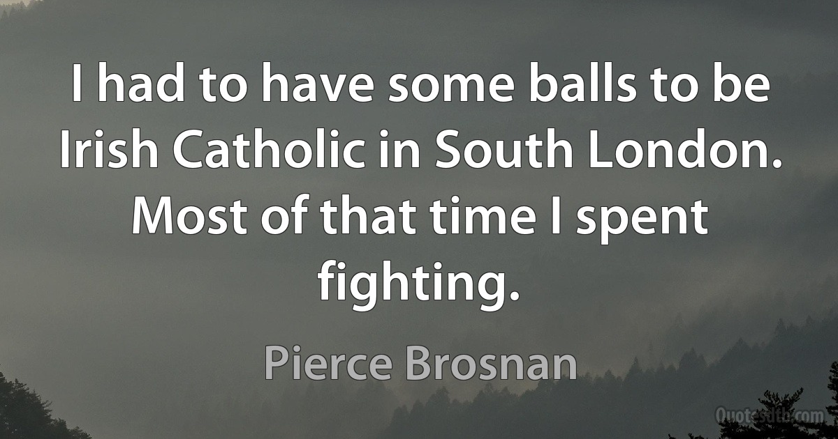 I had to have some balls to be Irish Catholic in South London. Most of that time I spent fighting. (Pierce Brosnan)