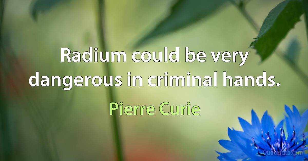 Radium could be very dangerous in criminal hands. (Pierre Curie)