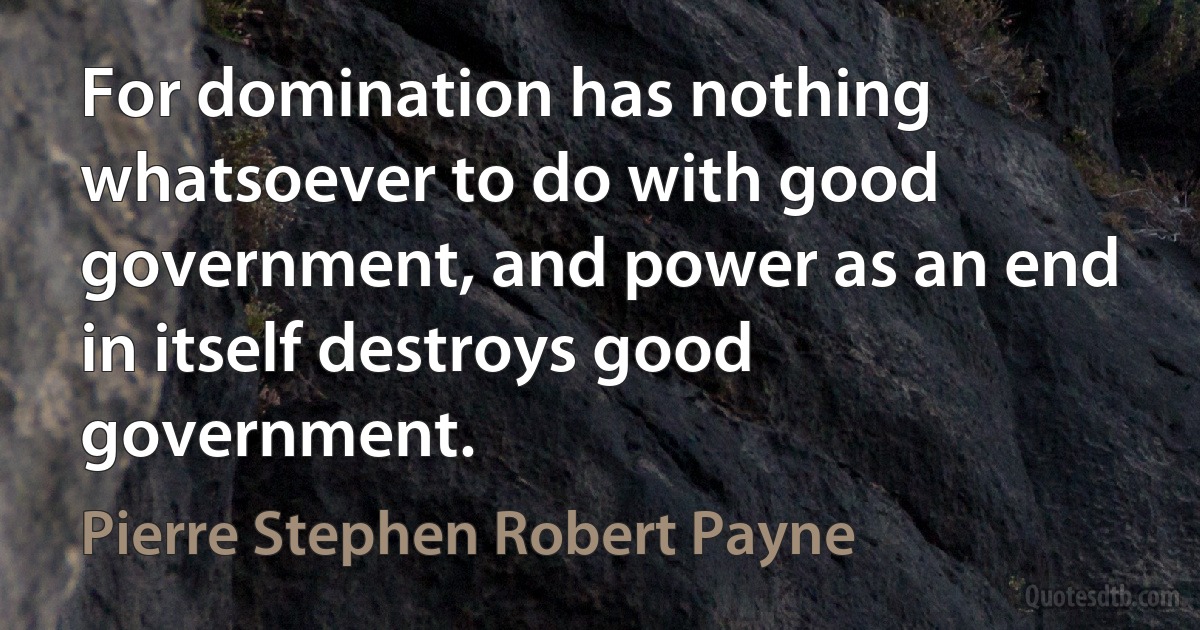 For domination has nothing whatsoever to do with good government, and power as an end in itself destroys good government. (Pierre Stephen Robert Payne)