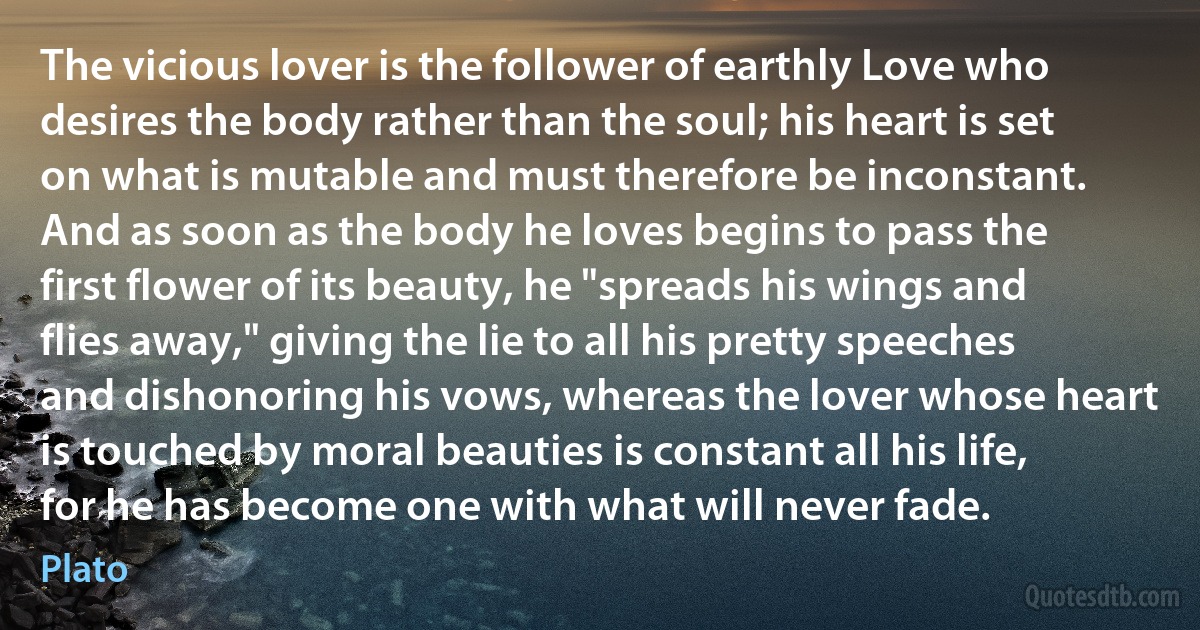 The vicious lover is the follower of earthly Love who desires the body rather than the soul; his heart is set on what is mutable and must therefore be inconstant. And as soon as the body he loves begins to pass the first flower of its beauty, he "spreads his wings and flies away," giving the lie to all his pretty speeches and dishonoring his vows, whereas the lover whose heart is touched by moral beauties is constant all his life, for he has become one with what will never fade. (Plato)