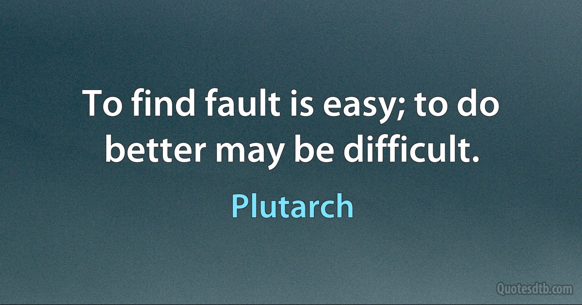 To find fault is easy; to do better may be difficult. (Plutarch)