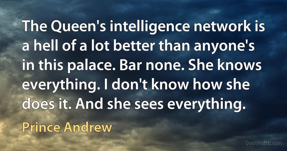 The Queen's intelligence network is a hell of a lot better than anyone's in this palace. Bar none. She knows everything. I don't know how she does it. And she sees everything. (Prince Andrew)