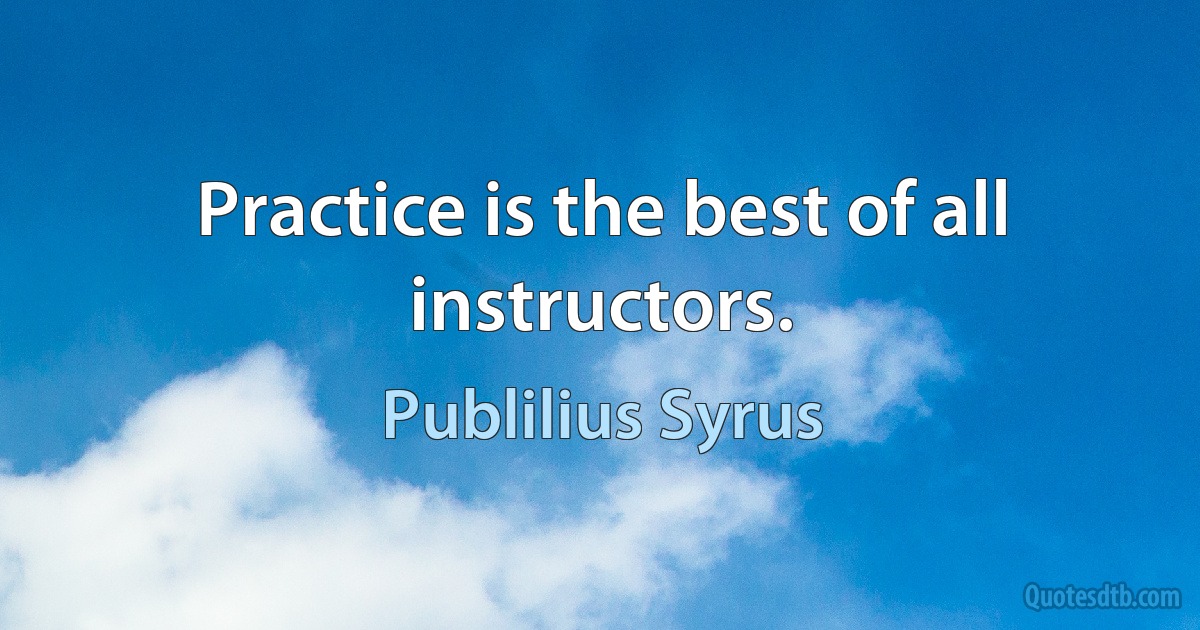 Practice is the best of all instructors. (Publilius Syrus)