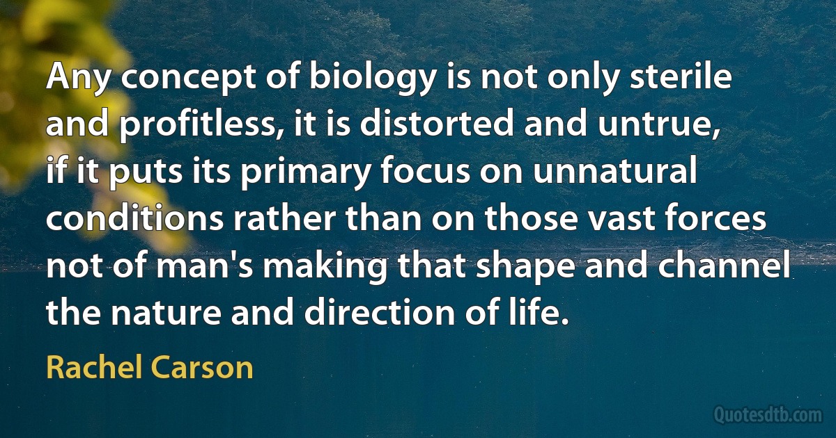 Any concept of biology is not only sterile and profitless, it is distorted and untrue, if it puts its primary focus on unnatural conditions rather than on those vast forces not of man's making that shape and channel the nature and direction of life. (Rachel Carson)